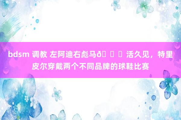 bdsm 调教 左阿迪右彪马😂活久见，特里皮尔穿戴两个不同品牌的球鞋比赛