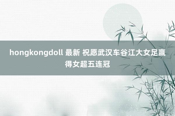 hongkongdoll 最新 祝愿武汉车谷江大女足赢得女超五连冠