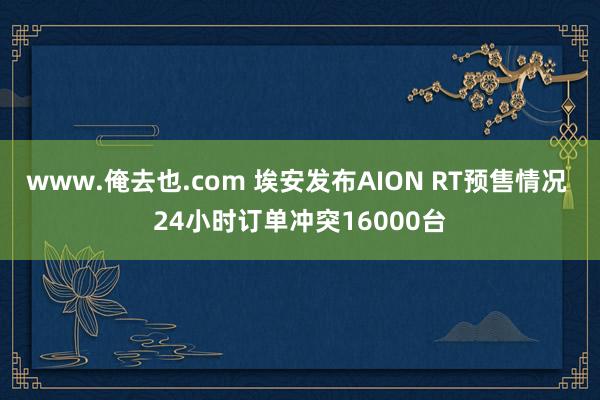 www.俺去也.com 埃安发布AION RT预售情况 24小时订单冲突16000台