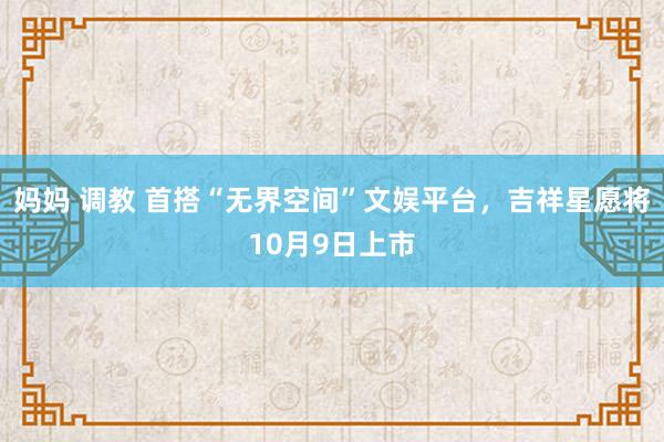 妈妈 调教 首搭“无界空间”文娱平台，吉祥星愿将10月9日上市