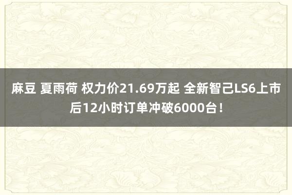 麻豆 夏雨荷 权力价21.69万起 全新智己LS6上市后12小时订单冲破6000台！