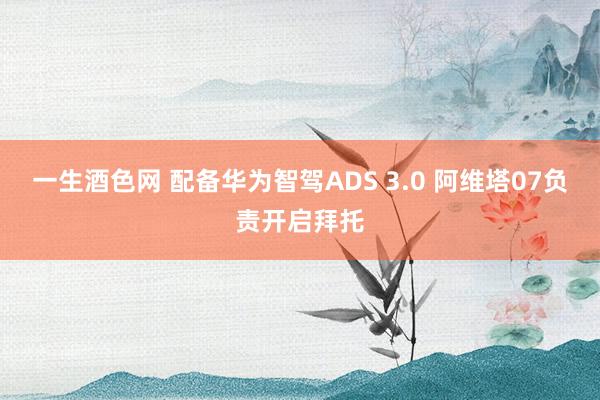 一生酒色网 配备华为智驾ADS 3.0 阿维塔07负责开启拜托