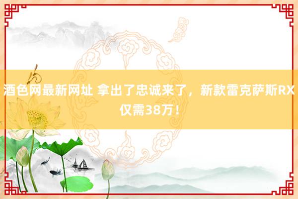 酒色网最新网址 拿出了忠诚来了，新款雷克萨斯RX仅需38万！