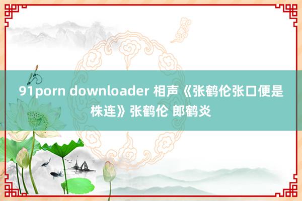 91porn downloader 相声《张鹤伦张口便是株连》张鹤伦 郎鹤炎