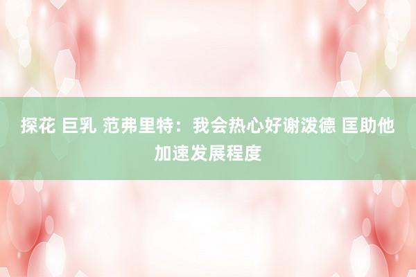 探花 巨乳 范弗里特：我会热心好谢泼德 匡助他加速发展程度