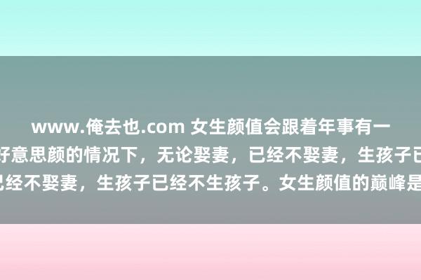 www.俺去也.com 女生颜值会跟着年事有一个断崖式的下落。在不开好意思颜的情况下，无论娶妻，已经不娶妻，生孩子已经不生孩子。女生颜值的巅峰是在2...