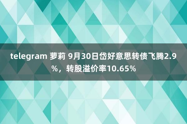 telegram 萝莉 9月30日岱好意思转债飞腾2.9%，转股溢价率10.65%