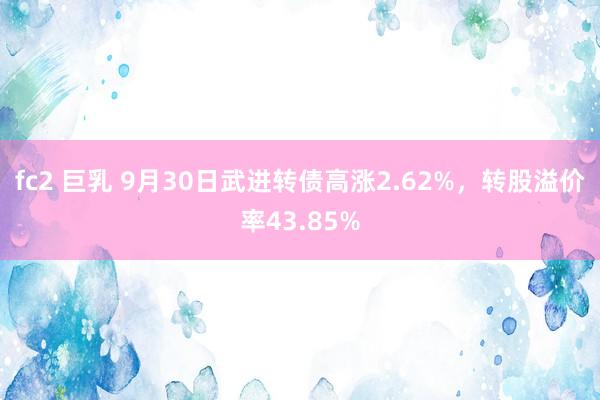 fc2 巨乳 9月30日武进转债高涨2.62%，转股溢价率43.85%