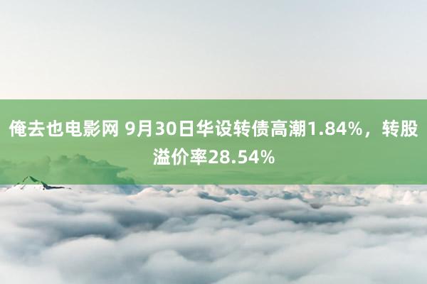 俺去也电影网 9月30日华设转债高潮1.84%，转股溢价率28.54%