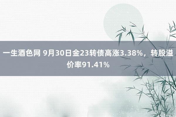 一生酒色网 9月30日金23转债高涨3.38%，转股溢价率91.41%