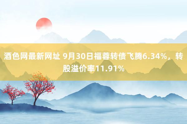 酒色网最新网址 9月30日福蓉转债飞腾6.34%，转股溢价率11.91%