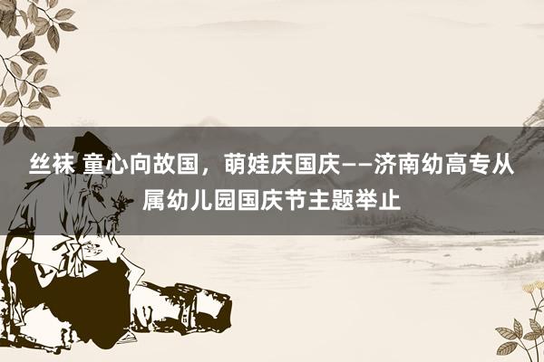 丝袜 童心向故国，萌娃庆国庆——济南幼高专从属幼儿园国庆节主题举止