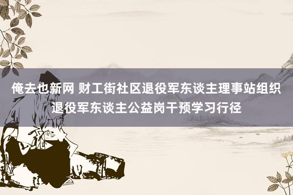 俺去也新网 财工街社区退役军东谈主理事站组织退役军东谈主公益岗干预学习行径