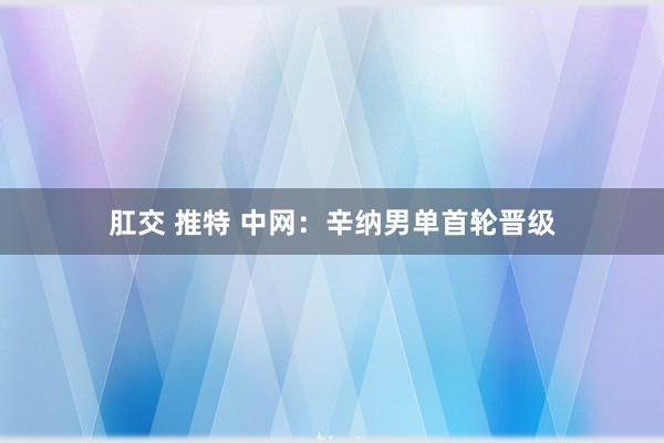 肛交 推特 中网：辛纳男单首轮晋级