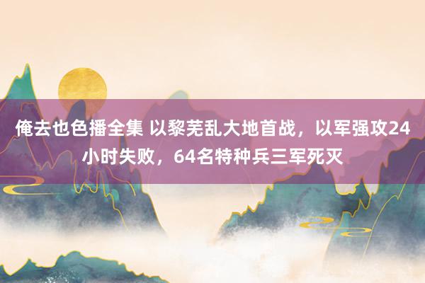 俺去也色播全集 以黎芜乱大地首战，以军强攻24小时失败，64名特种兵三军死灭