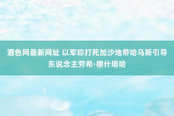 酒色网最新网址 以军称打死加沙地带哈马斯引导东说念主劳希·穆什塔哈