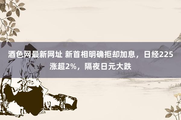 酒色网最新网址 新首相明确拒却加息，日经225涨超2%，隔夜日元大跌