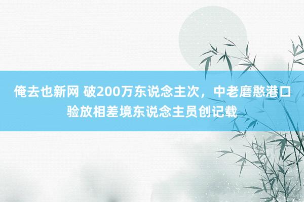 俺去也新网 破200万东说念主次，中老磨憨港口验放相差境东说念主员创记载