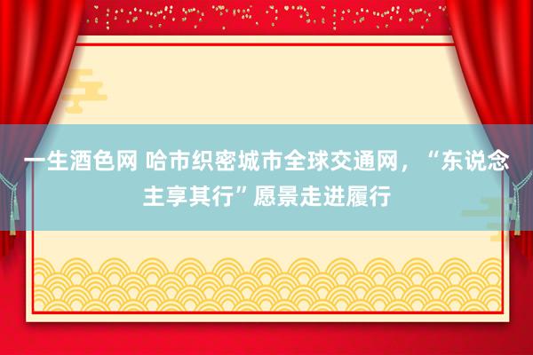 一生酒色网 哈市织密城市全球交通网，“东说念主享其行”愿景走进履行