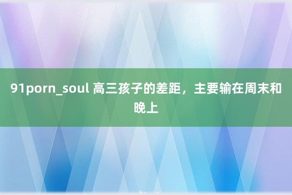 91porn_soul 高三孩子的差距，主要输在周末和晚上