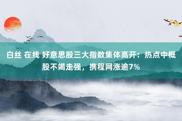 白丝 在线 好意思股三大指数集体高开：热点中概股不竭走强，携程网涨逾7%