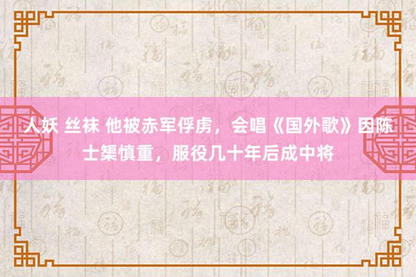 人妖 丝袜 他被赤军俘虏，会唱《国外歌》因陈士榘慎重，服役几十年后成中将