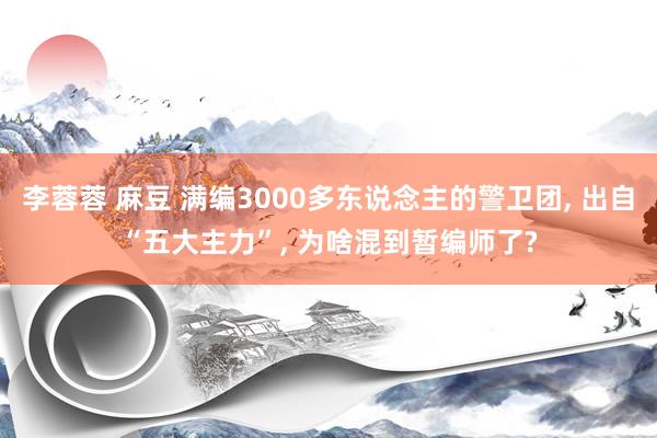 李蓉蓉 麻豆 满编3000多东说念主的警卫团， 出自“五大主力”， 为啥混到暂编师了?