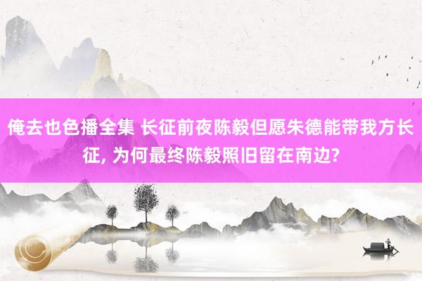 俺去也色播全集 长征前夜陈毅但愿朱德能带我方长征， 为何最终陈毅照旧留在南边?