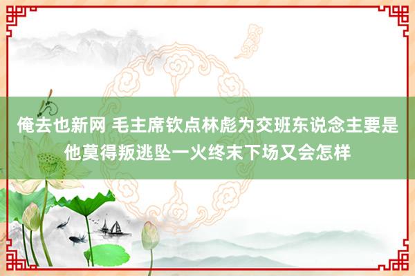 俺去也新网 毛主席钦点林彪为交班东说念主要是他莫得叛逃坠一火终末下场又会怎样