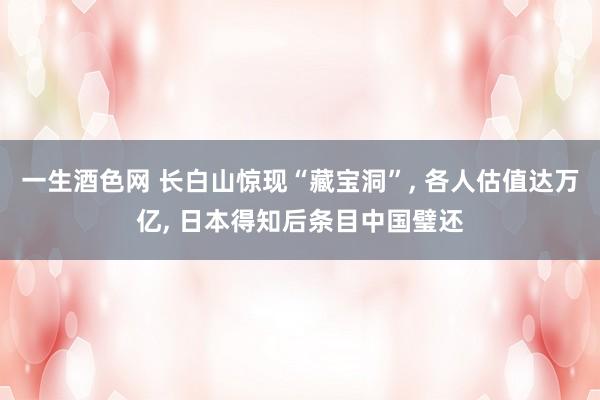 一生酒色网 长白山惊现“藏宝洞”， 各人估值达万亿， 日本得知后条目中国璧还