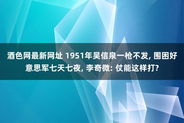 酒色网最新网址 1951年吴信泉一枪不发， 围困好意思军七天七夜， 李奇微: 仗能这样打?