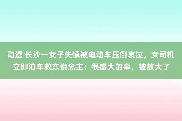 动漫 长沙一女子失慎被电动车压倒哀泣，女司机立即泊车救东说念主：很盛大的事，被放大了