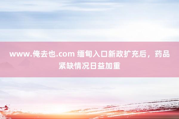 www.俺去也.com 缅甸入口新政扩充后，药品紧缺情况日益加重