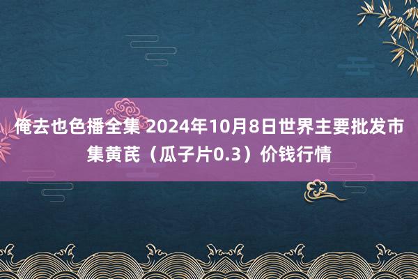 俺去也色播全集 2024年10月8日世界主要批发市集黄芪（瓜子片0.3）价钱行情