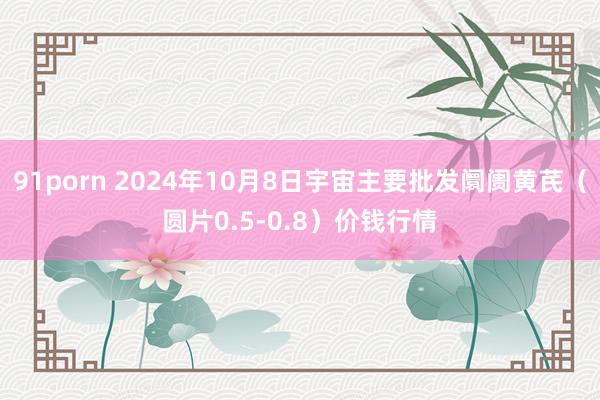 91porn 2024年10月8日宇宙主要批发阛阓黄芪（圆片0.5-0.8）价钱行情