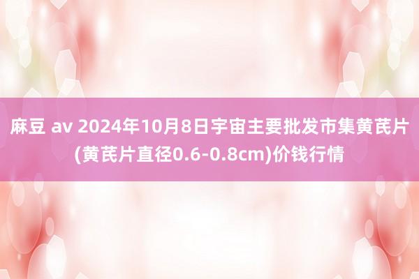 麻豆 av 2024年10月8日宇宙主要批发市集黄芪片(黄芪片直径0.6-0.8cm)价钱行情