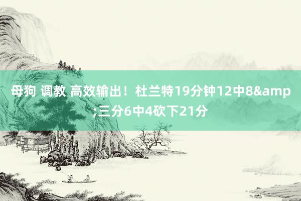 母狗 调教 高效输出！杜兰特19分钟12中8&三分6中4砍下21分