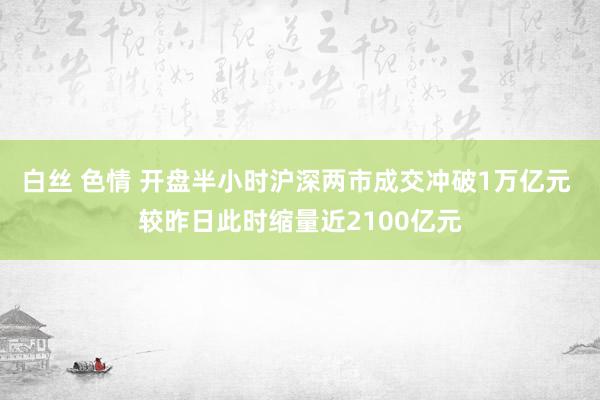 白丝 色情 开盘半小时沪深两市成交冲破1万亿元 较昨日此时缩量近2100亿元