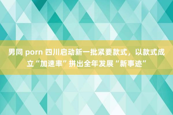 男同 porn 四川启动新一批紧要款式，以款式成立“加速率”拼出全年发展“新事迹”