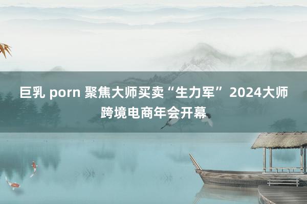 巨乳 porn 聚焦大师买卖“生力军” 2024大师跨境电商年会开幕