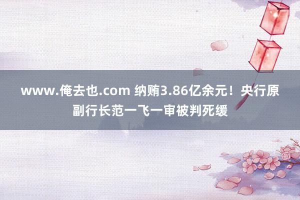 www.俺去也.com 纳贿3.86亿余元！央行原副行长范一飞一审被判死缓