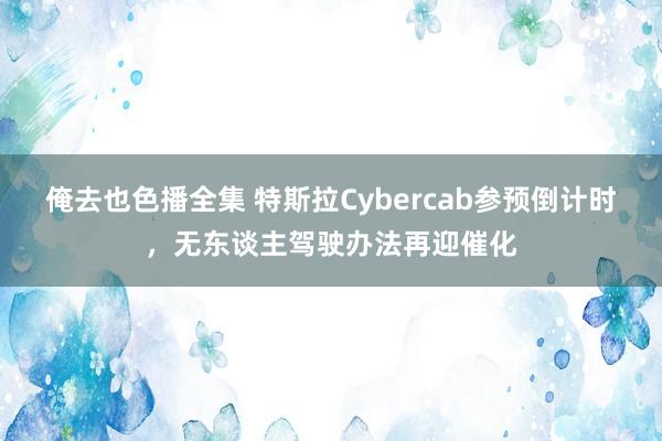 俺去也色播全集 特斯拉Cybercab参预倒计时，无东谈主驾驶办法再迎催化