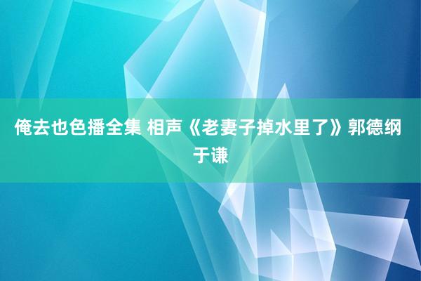 俺去也色播全集 相声《老妻子掉水里了》郭德纲 于谦