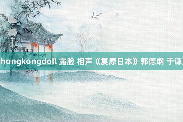 hongkongdoll 露脸 相声《复原日本》郭德纲 于谦