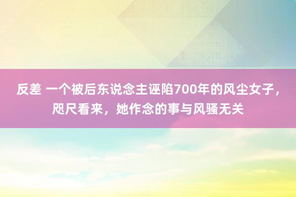 反差 一个被后东说念主诬陷700年的风尘女子，咫尺看来，她作念的事与风骚无关