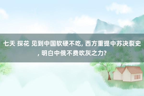 七天 探花 见到中国软硬不吃， 西方重提中苏决裂史， 明白中俄不费吹灰之力?