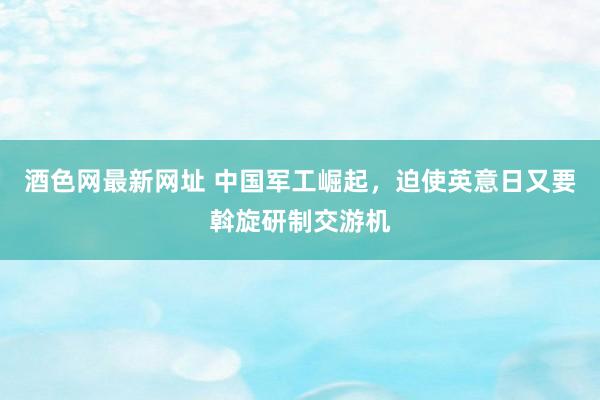 酒色网最新网址 中国军工崛起，迫使英意日又要斡旋研制交游机