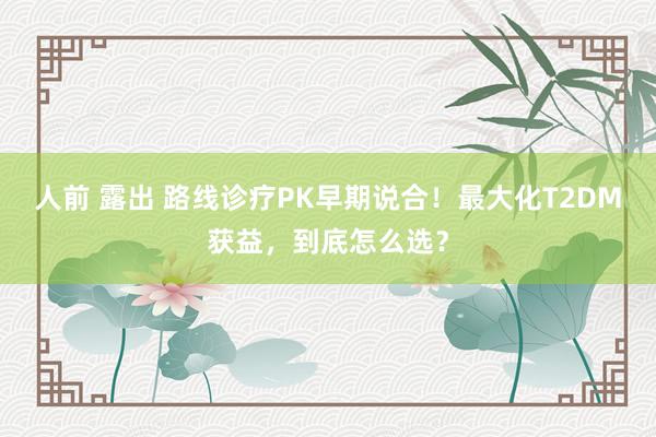 人前 露出 路线诊疗PK早期说合！最大化T2DM获益，到底怎么选？