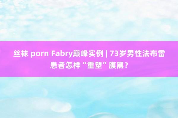 丝袜 porn Fabry巅峰实例 | 73岁男性法布雷患者怎样“重塑”腹黑？