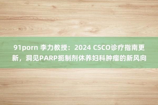 91porn 李力教授：2024 CSCO诊疗指南更新，洞见PARP扼制剂休养妇科肿瘤的新风向